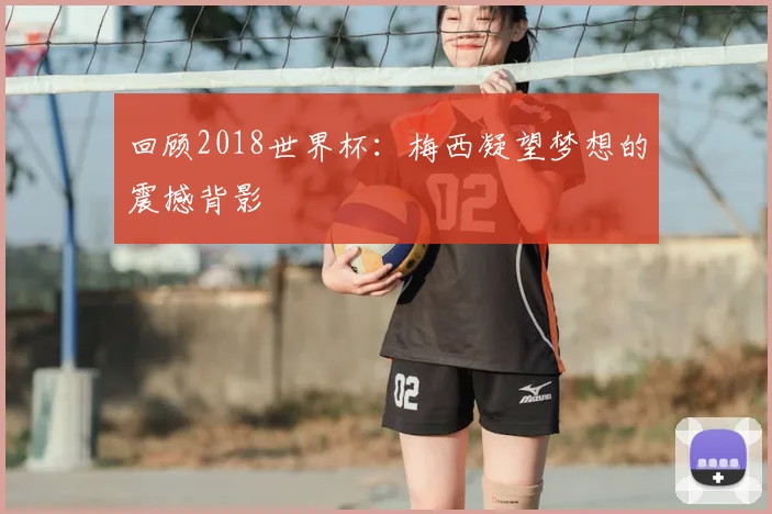回顾2018世界杯：梅西凝望梦想的震撼背影