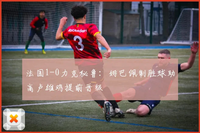 法国1-0力克秘鲁：姆巴佩制胜球助高卢雄鸡提前晋级
