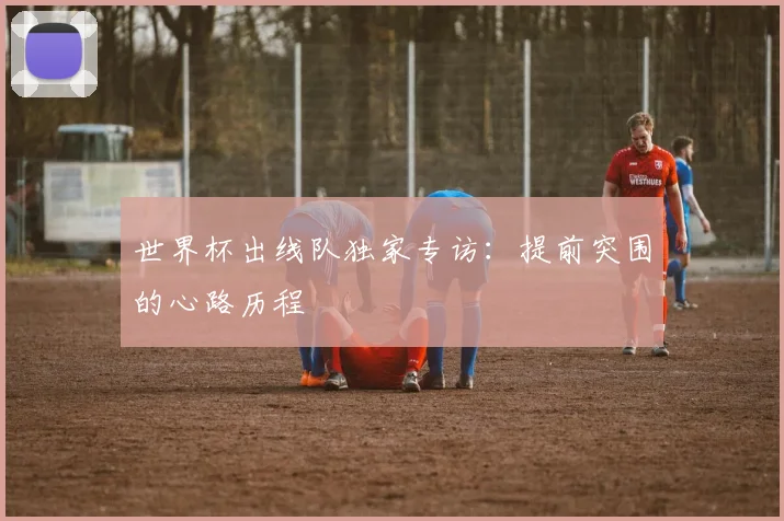 世界杯出线队独家专访:提前突围的心路历程