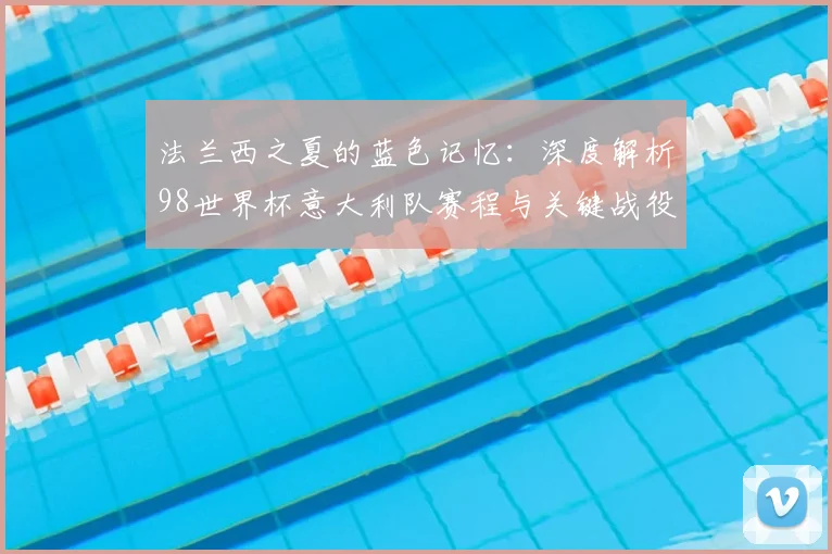 法兰西之夏的蓝色记忆：深度解析98世界杯意大利队赛程与关键战役