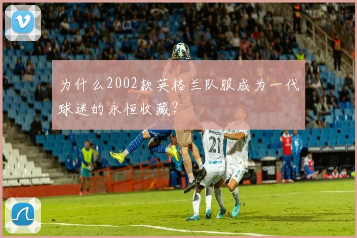 为什么2002款英格兰队服成为一代球迷的永恒收藏？