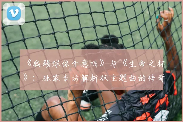 《我踢球你介意吗》与《生命之杯》:独家专访解析双主题曲的传奇策略