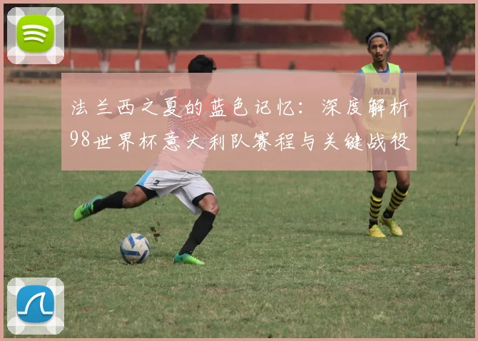 法兰西之夏的蓝色记忆：深度解析98世界杯意大利队赛程与关键战役