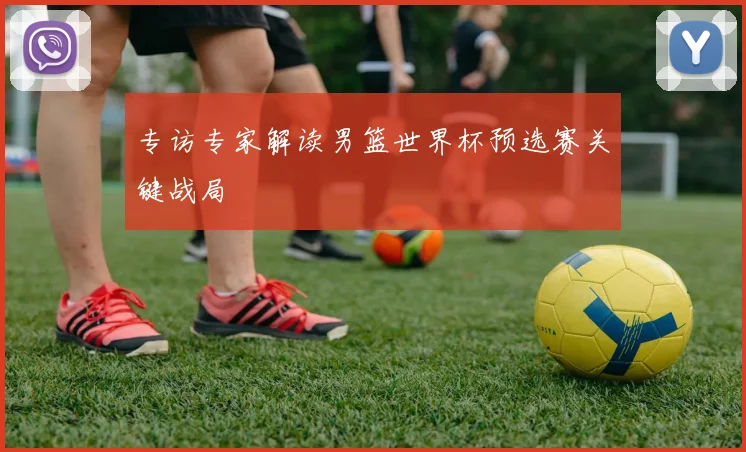 专访专家解读男篮世界杯预选赛关键战局