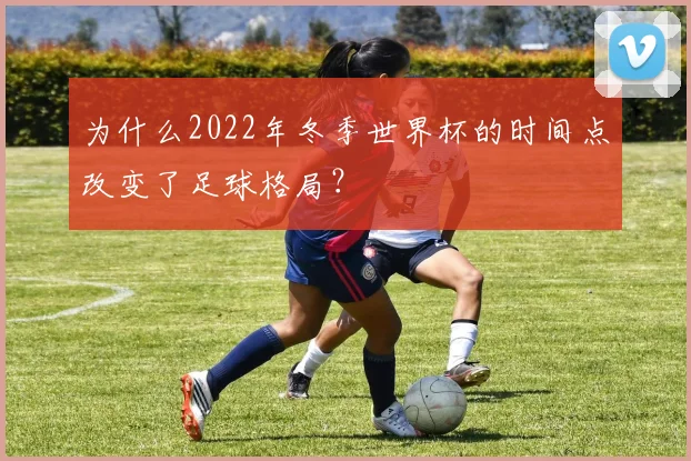 为什么2022年冬季世界杯的时间点改变了足球格局？