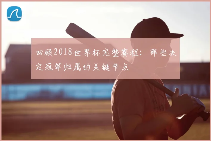 回顾2018世界杯完整赛程：那些决定冠军归属的关键节点